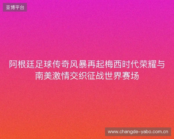 阿根廷足球传奇风暴再起梅西时代荣耀与南美激情交织征战世界赛场 阿根廷足球传奇风暴再起梅西时代荣耀与南美激情交织征战世界赛场