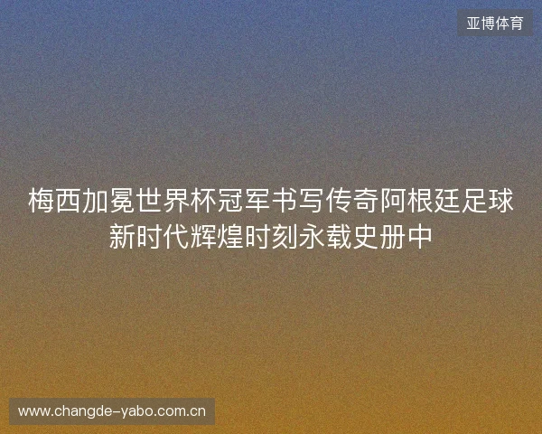 梅西加冕世界杯冠军书写传奇阿根廷足球新时代辉煌时刻永载史册中