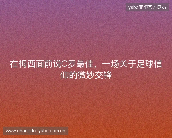 在梅西面前说C罗最佳，一场关于足球信仰的微妙交锋